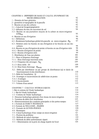 IV
CHAPITRE 6 : DONNEES DE BASE ET CALCUL D'UNPROJET DE
1 - Données de base générales
2 - géométrie et topographie de la parcelle
3 - Besoins en eau des cultures
3.1 - Calcul de I'évapotranspiration
3.2 - Influence du taux de couverture du sol
3.3 - Besoins en eau journaliers moyens de la culture en micro-irrigation '
4 - Besoins en eau d'irrigation
4.1 - Définitions
4.2 - Rendement hydraulique global à la parcelle en micro-irrigation : Rp
4.3 - Relation entre les besoins en eau d'irrigation et les besoins en eau des
4.4 - Besoins en eau d'irrigation de pointe et besoins en eau d'irrigation réels
4.4.1 - Besoins d'irrigation de pointe
4.4.2 - Besoins d'irrigation réels
5 - Distribution de l'eau aux plantes
5.1 - Dose et fréquence d'arrosage
5.1.1 - Dose d'arrosage maximale nette
5.1.2- Fréquence des arrosages : fNj
5.1.3- Dose réelle : Dr
5.1.4- Dose brute d'arrosage , Dbmte
5.2 - Débit par distributeur ou par groupe de distributeurs (9) et durée de
5.3 - Débit de l'installation : Q
5.4 - Avantages et inconvénients de subdivision en postes
5.4.1- Avantages
5.4.2- Inconvénients
5.5 - Volume d'eau annuel
MICRO-IRRIGATION
ETMIOC
cultures
fonctionnement (t) des distributeurs
CHAPITRE 7 CALCULS HYDRAULIQUES
1- But et contenu de l'étude hydraulique
I 1- But de l'étude hydraulique
1 2 - Contenu de l'étude hydraulique
2 - Structure hydraulique générale d'un réseau de micro-irrigation
3 - Variation du débit d'un distributeur
4 - Dimensionnement des conduites principales et des portes-rampes
4 1- Formule de DARCY-WEISBACH
4 2- Formule de WILLIAMS - HAZEN
4 3 - Formule de GUYON-PERNES
4 4 - Remarques
5 5 - Calcul hydraulique d'une rampe en micro-irrigation
5 1 - Position du problème
5 2 - Méthode de calcul classique
5 3 - Méthode du débit uniformément réparti
5 3 1- Détermination de la perte de charge à partir de l'aval
92
92
92
92
92
94
95
96
96
97
98
98
98
99
1O0
1O0
1O0
109
109
109
110
111
112
112
112
113
114
114
114
114
114
115
117
117
120
120
121
121
121
122
125
126
 