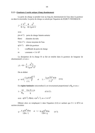 68
2.2.3 - Goutteurs à sortie unique à long cheminement
La perte de charge se produit tout au long du cheminement de l'eau dans le goutteur
ou dans le microtube. La perte de charge se calcule par l'équation de DARCY-WEISBACH :
. A v2 a q2
J=--=-
D 2 g D 2 g m 2 s 2
avec .
j(m.1n-l)
D(m) : diamètre du tube
V(in.s-l) : vitesse moyenne de l'eau
q(1.h-l) débit du goutteur
h
m
perte de charge linéaire unitaire
: coefficient de perte de charge
' constante = 3.6 1O6
La dissipation de la charge H se fait en totalité dans le goutteur de longueur de
cheminement L et on a :
On en déduit
2gm2s2 H D
112
2 g H D
q = m s ( ) et L = (4.6)
A L A q2
En régime laminaire (microtubes) h est inversement proportionnel a Re et on a :
64 16n.D.v.m
A=--=
Re 9
cf (4.2')
2 -1
avec : q(l.h-'), D(m),v(m .s ), m = 3.6 106
Obtient alors en remplaçant h dans l'équation (4.6) et sachant que S = 7[: D2/4 en
section circulaire
(4.7)
zg D 4 H m et L = n g D 4 H m
128v L 128v q
 