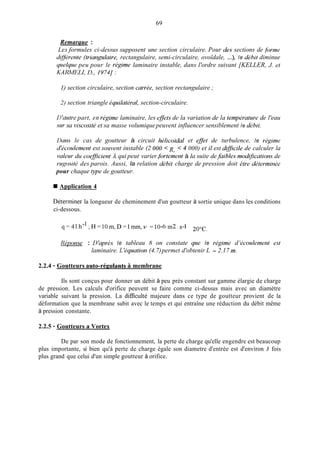 69
Remarque :
Les formules ci-dessus supposent une section circulaire. Pour des sections de fimm
d@rente (triangulaire, rectangulaire, semi-circulaire, ovoïdale, ...), le dibit diminue
qmelqme peu pour le rigime laminaire instable, dans l'ordre suivant [KELLER, J. et
KAlMELI, LI., 1974J :
1) section circulaire, section currke, section rectangulaire ;
2) section triangle iquilatiral, section-circulaire.
D'autre part, en rigime laminaire, les @ets de la variation de la tempbrature de l'eau
sur sa viscositd et sa masse volumiquepeuvent influencer sensiblement le dibit.
Dam le cas de goutteur à circuit hilicoïdal et eflet de turbulence, le rkgime
d'icoulement est souvent instable (2 O00 4 000) et il est dqficile de calculer la
valeur du coeflicient A qui peut varier.fortement à la suite de.faibles modfications de
rupsiti des parois. Aussi, la relation débit charge de pression doit etre diterminke
pour chaque type de goutteur.
R,
Application 4
Déterminer la longueur de cheminement d'un goutteur à sortie unique dans les conditions
ci-dessous.
q = 4 1 . h - 1 ; H = 1 0 m , D = l m m , ~=10-6 m2 . s-1 20°C.
liiponse : I1'qwè.s le tableau 8 on constate que le rigime d 'icoulement e s ~
laminaire. L 'iquation (4.7)permet d'obtenir L = 2.17 m.
2.2.4 - Goutteurs auto-régulants à membrane
Ils sont conçus pour donner un débit à peu près constant sur gamme élargie de charge
de pression. Les calculs d'orifice peuvent se faire comme ci-dessus mais avec un diamètre
variable suivant la pression. La dificulté majeure dans ce type de goutteur provient de la
déformation que la membrane subit avec le temps et qui entraîne une réduction du débit même
à pression constante.
2.2.5 - Goutteurs a Vortex
De par son mode de fonctionnement, la perte de charge qu'elle engendre est beaucoup
plus importante, si bien qu'à perte de charge égale son diametre d'entrée est d'environ 3 fois
plus grand que celui d'un simple goutteur à orifice.
 