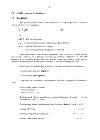 70
2.3 - Loi débit - nression des distributeurs
2.3.1 - Cas général
La loi générale qui lie le débit q d'un distributeur à la charge de pression à l'entrée de
celui-ci est donnée par l'expression :
q = K HX
d'
où :
q(1.h-') : débit du distributeur
Kd : constante dimensionnelle caractéristique du distributeur
H(m) . pression d'exerçant dans la rampe
X : constante caractéritique du régime d'écoulement
D'après l'équation (4.8) on a intérêt à adopter une faible valeur de x si l'on ne souhaite
pas que les variations de la pression induisent des variations importantes de débit. Or
justement, il est impossible de faire fonctionner tout un réseau à une pression rigoureusement
constante du fait des pertes de charge sur les rampes et les accidents topographiques.
En fonction de la sensibilité de leur débit aux variations de la pression on distingue
- les distributeurs non auto-régulants
- les distributeurs auto-régulants
Les valeurs de x généralement observées pour différentes catégories de distributeurs
sont :
- distributeurs à régime laminaire :
tubes capillaires : x N 1
tuyaux poreux : x N 1
- distributeurs à régirne partiellement turbulent (goutteurs à spirale et à long
cherninement) : 0.6 < x 0.8)
- distributeurs à régime entièrement turbulent (goutteurs à circuit court) : x = 0.5
- goutteurs à Vortex : x N 0.4
- goutteurs compensés (autorégulant) 0 <: x :0.2s
- goutteurs à régulation parfaite : x = O
 