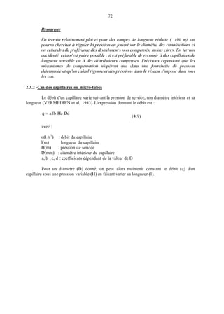 72
Remarque
2.3.2 -Cas des capillaires ou micro-tubes
Le débit d'un capillaire varie suivant la pression de service, son diamètre intérieur et sa
longueur (VERMEIREN et al, 1983). L'expression donnant le débit est :
(4.9)
q = a . lb c d.H .D
avec :
q(1.h-') : débit du capillaire
l(m) : longueur du capillaire
H(m) : pression de service
D(min) : diamètre intérieur du capillaire
a, b , c, d : coefficients dépendant de la valeur de D
Pour un diamètre (D) donné, on peut alors maintenir constant le débit (ci) d'un
capillaire sous une pression variable (H) en faisant varier sa longueur (1).
 