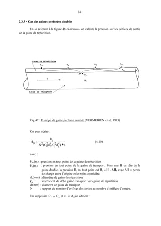 74
2.3.3 - Cas des gaines perforées doubles
En se référant à la figure 48 ci-dessous on calcule la pression sur les orifices de sortie
de la gaine de répartition.
GAINE DE REPARTITION
Fig.47 : Principe de gaine perforée double (VERMEIREN et al, 1983)
On peut écrire :
H.
1
= N2(C:d:/Cfd4> +1
(4.1O>
avec :
HO(in) : pression en tout point de la gaine de répartition
H;(rn) : pression en tout point de la gaine de transport. Pour une H en tête de la
gaine double, la pression H, en tout point est Hi = H - AH, avec AH = pertes
de charge entre l’origine et le point considéré.
: coefficient de débit gaine transport vers gaine de répartition
: rapport du nombre d’orifices de sorties au nombre d’orifices d’entrée.
d,(mm) : diamètre de gaine de répartition
ci
di(rnrn) : diamètre de gaine de transport
N
En supposant C, = C, et d, = d,,on obtient :
 