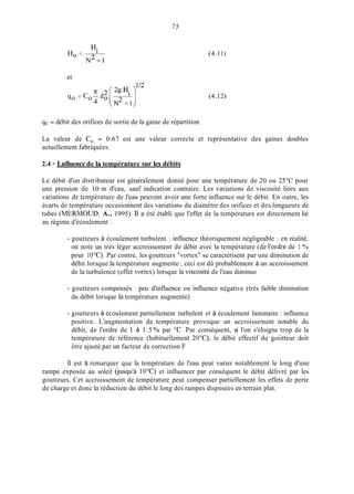 H.
N 2 + 1
Ho = 1
et
75
(4.11)
(4.12)
go = débit des orifices de sortie de la gaine de répartition
La valeur de Co = 0.67 est une valeur correcte et représentative des gaines doubles
actuellement fabriquées.
2.4 - Lnfluence de la température sur les débits
Le débit d'un distributeur est généralement donné pour une température de 20 ou 25°C pour
une pression de 10 m d'eau, sauf indication contraire. Les variations de viscosité liées aux
variations de température de l'eau peuvent avoir une forte influence sur le débit. En outre, les
écarts de température occasionnent des variations du diamètre des orifices et des longueurs de
tubes (MERMOUD, A.. 1995) Il a été établi que l'effet de la température est directement lié
au régime d'écoulement :
- goutteurs à écoulement turbulent : influence théoriquement négligeable ; en réalité,
on note un très léger accroissement de débit avec la température (de l'ordre de 1 '340
pour 1OOC). Par contre, les goutteurs "vortex" se caractérisent par une diminution de
débit lorsque la température augmente ;ceci est dû probablement à un accroissement
de la turbulence (effet vortex) lorsque la viscosité de l'eau diminue
- goutteurs compensés : peu d'influence ou influence négative (très faible diminution
du débit lorsque la température augmente)
- goutteurs à écoulement partiellement turbulent et à écoulement laminaire : influence
positive. L'augmentation de température provoque un accroissement notable du
débit, de l'ordre de 1 à 1.5 ?40 par O C . Par conséquent, si l'on s'éloigne trop de la
température de référence (habituellement 20"C), le débit effectif du goiitteur doit
être ajusté par un facteur de correction F
Il est à remarquer que la température de l'eau peut varier notablement le long d'une
rampe exposée au soleil (jusqu'à 10°C) et influencer par conséquent le débit délivré par les
goutteurs. Cet accroissement de température peut compenser partiellement les effets de perte
de charge et donc la réduction du débit le long des rampes disposées en terrain plat.
 