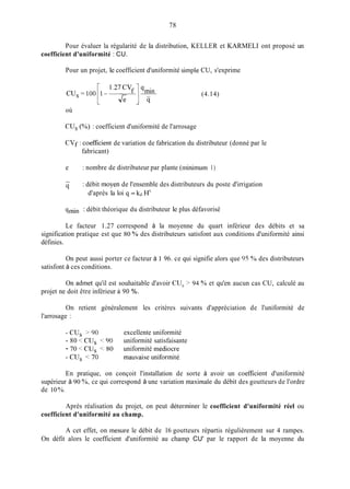 78
Pour évaluer la régularité de la distribution, KELLER et KARMELI ont proposé un
coefficient d'uniformité : CU.
Pour un projet, le coefficient d'uniformité simple CU, s'exprime
(4.14)
où
CUs (%) : coefficient d'uniformité de l'arrosage
CVf : coefficient de variation de fabrication du distributeur (donné par le
fabricant)
e : nombre de distributeur par plante (minimum 1)
-
q : débit moyen de l'ensemble des distributeurs du poste d'irrigation
d'après la loi q = k,i.H"
qinin : débit théorique du distributeur le plus défavorisé
Le facteur 1.27 correspond à la moyenne du quart inférieur des débits et sa
signification pratique est que 80 ?40des distributeurs satisfont aux conditions d'uniformité ainsi
définies.
On peut aussi porter ce facteur à I 96. ce qui signifie alors que 95 Yides distributeurs
satisfont à ces conditions.
On admet qu'il est souhaitable d'avoir CU, > 94 % et qu'en aucun cas CU, calculé au
projet ne doit être inférieur à 90 %.
On retient généralement les critères suivants d'appréciation de l'uniformité de
l'arrosage :
-CUs > 9 0 excellente uniformité
- 80 < CU, < 90 uniformité satisfaisante
- 70 < CU, < 80 uniformité médiocre
-CU, < 7 0 inauvaise uniforrnité,
En pratique, on conçoit l'installation de sorte à avoir un coef'ficient d'uniformité
supérieur à 90 %, ce qui correspond à une variation inaxirnale du débit des goutteurs de l'ordre
de 10 %.
Après réalisation du projet, on peut déterminer le coefficient d'uniformité réel ou
coefficient d'uniformité au champ.
A cet effet, on mesure le débit de 16 goutteurs répartis régulièrement sur 4 rampes.
On défit alors le coefficient d'uniformité au champ CU' par le rapport de la moyenne du
 