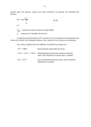 79
premier quart des mesures, classées par ordre croissant à la moyenne de l’ensemble des
mesures.
Cu’= 100.-qinf (4.15)
où :
-
: moyenne des quatre mesures les plus faibles
qinf
q
-
: moyenne de l’ensemble des mesures
La détermination périodique de CU’ permet de suivre la qualité de fonctionnement du
réseau et de déceler les colmatages insidieux, pour autant qu’ilsne soient pas systématiques.
Les critères d’appréciation du coefficient d’uniformité au champ sont
- CU’= 100 % : fonctionnement impeccable du réseau;
- 70 YO< = CU’ < = 90 YO : fonctionnement perturbé par quelques problèmes
dont il faut rechercher les causes pour y remédier
- CU’< 70 YO : grave dysfonctionnement du réseau. II faut améliorer
rapidement la situation
 