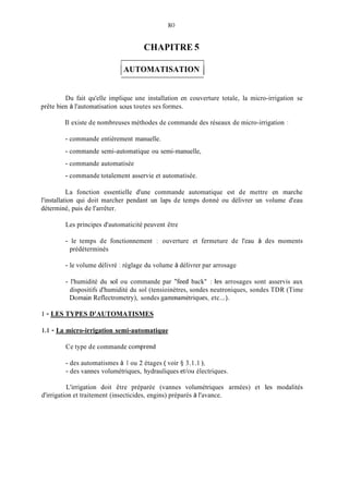 80
CHAPITRE 5
1AUTOMATISATION 1
Du fait qu'elle implique une installation en couverture totale, la micro-irrigation se
prête bien à l'automatisation SOUS toutes ses formes.
Il existe de nombreuses méthodes de commande des réseaux de micro-irrigation :
- commande entièrement manuelle.
- commande semi-automatique ou semi-manuelle,
- commande automatisée
- commande totalement asservie et automatisée.
La fonction essentielle d'une commande automatique est de mettre en marche
l'installation qui doit marcher pendant un laps de temps donné ou délivrer un volume d'eau
déterminé, puis de l'arrêter.
Les principes d'automaticité peuvent être
- le temps de fonctionnement 1 ouverture et fermeture de l'eau à des moments
prédéterminés
- le volume délivré : réglage du volume à délivrer par arrosage
- l'humidité du sol ou commande par "feed back" : les arrosages sont asservis aux
dispositifs d'humidité du sol (tensioinètres, sondes neutroniques, sondes TDR (Time
Doinain Reflectrometry), sondes gainmamétriques, etc...).
1 - LES TYPES D'AUTOMATISMES
1.1 - La micro-irrigation semi-automatique
Ce type de commande comprend
- des automatismes à 1 ou 2 étages ( voir 3 3.1.1 ),
- des vannes volumétriques, hydrauliques et/ou électriques.
L'irrigation doit être préparée (vannes volumétriques armées) et les modalités
d'irrigation et traitement (insecticides, engins) préparés à l'avance.
 