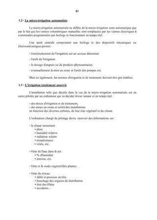 81
1.2 - La micro-irrigation automatisée
La micro-irrigation automatisée ne diffère de la micro-irrigation semi-automatique que
par le fait que les vannes volumétriques manuelles sont remplacées par les vannes électriques à
commandes programmées par horloge et fonctionnant en temps réel.
Une unité centrale comprenant une horloge et des dispositifs mécaniques ou
électromécaniques permet :
- l'enclenchement de l'irrigation sur un secteur déterminé
- l'arrêt de l'irrigation
- le dosage d'engrais ou de produits phytosanitaires
- éventuellement la mise en route et l'arrêt des pompes etc
Mais ici également, les normes d'irrigation et de traitement doivent être pré-établies.
1.3 - L'irrigation totalement asservie
L'installation telle que décrite dans le cas de la micro-irrigation automatisée est en
outre pilotée par un ordinateur qui va décider à tout instant et en temps réel :
- des doses d'irrigation et de traitement,
- des mises en route et arrêts des installations
en fonction des diverses cultures, de leur état végétatif et du climat.
L'ordinateur chargé du pilotage devra recevoir des informations sur :
- le climat instantané :
pluie
humidité relative
radiation solaire
températures
vents, etc.
- l'état de l'eau dans le soi :
% d'humidité
tension, etc.
- l'état et le stade végétatifdes plantes . __
- l'état du réseau :
débit et pression en tête
bouchage des organes de distribution
état des filtres
accidents...
 