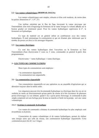 2.2 - Les vannes volumétriques (BERMAD, DALIA)
Les vannes volumétriques sont simples, robustes et d'un coût modeste, du moins dans
les petites dimensions (1 ", 1,5", 2").
Une turbine entraînée par le flux de l'eau traversant la vanne provoque par
l'intermédiaire d'un train d'engrenage la fermeture de la vanne lorsque le volume affiché sur le
bouton gradué est totalement passé. Pour les vannes hydrauliques supérieures à 2", la
fermeture est hydraulique.
Ce type de matériel est en général utilisé en combinaison avec des vannes
hydrauliques. Il rend automatique la commutation ce qui est d'autant plus intéressant que le
nombre de postes est élevé et les arrosages fréquents.
2.3 - Les vannes électriques
Ce sont des vannes hydrauliques dont l'ouverture ou la fermeture se font
l'intermédiaire d'une électrovanne 2 voies ou 3 voies, commandée en général à partir d'un
programmateur.
Electrovanne +vanne hydraulique = vanne électrique.
3 - LES TYPES DE COMMUTATIONS
Deux types de commutations sont employés :
- la commutation séquentielle
- la commutation non séquentielle.
3.1 - La commutation séquentielle
Une commutation séquentielle est une opération ou un ensemble d'opérations qui se
déroulent toujours dans le même ordre.
Les séquences peuvent être à commande hydraulique ou électrique dans les cas où on
souhaite ne mette en fonctionnement qu'une partie du réseau à la fois (existence de plusieurs
postes d'arrosage). Le cas échéant, quand il n'y a qu'un poste d'arrosage, la commande la plus
simple comprend soit une horloge pour la mise en marche et l'arrêt de la pompe. soit une vanne
volumétrique.
3.1.1 - Système S commande hydraulique
Les vannes de commande a distance à commande hydraulique les plus employés sont
à membrane ou à piston.
L'association de vannes volumétrique et de vannes hydrauliques, permet de réaliser
sans énergie autre que celle du réseau, une commutation hydraulique séquentielle. Cette
commutation peut être à 1 ou 2 étages :
 