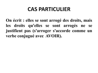 CAS PARTICULIER
On écrit : elles se sont arrogé des droits, mais
les droits qu'elles se sont arrogés ne se
justifient pas (s'arroger s'accorde comme un
verbe conjugué avec AVOIR).
 