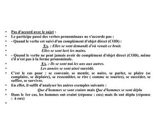 • Pas d'accord avec le sujet :
• Le participe passé des verbes pronominaux ne s'accorde pas :
• - Quand le verbe est suivi d'un complément d'objet direct (COD) :
• Ex. : Elles se sont demandé d'où venait ce bruit.
• Elles se sont lavé les mains.
• - Quand le verbe ne peut jamais avoir de complément d'objet direct (COD), même
s'il n'est pas à la forme pronominale.
• Ex. : Ils se sont nui les uns aux autres.
• Les années se sont ainsi succédé.
• C'est le cas pour : se convenir, se mentir, se nuire, se parler, se plaire (se
complaire, se déplaire), se ressembler, se rire ( comme se sourire), se succéder, se
suffire, se survivre.
• En effet, il suffit d'analyser les autres exemples suivants :
• Que d'hommes se sont craints mais Que d'hommes se sont déplu
• Dans le 1er cas, les hommes ont craint (réponse : eux) mais ils ont déplu (réponse
: à eux)
•
 