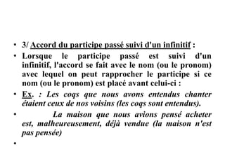 • 3/ Accord du participe passé suivi d'un infinitif :
• Lorsque le participe passé est suivi d'un
infinitif, l'accord se fait avec le nom (ou le pronom)
avec lequel on peut rapprocher le participe si ce
nom (ou le pronom) est placé avant celui-ci :
• Ex. : Les coqs que nous avons entendus chanter
étaient ceux de nos voisins (les coqs sont entendus).
• La maison que nous avions pensé acheter
est, malheureusement, déjà vendue (la maison n'est
pas pensée)
•
 