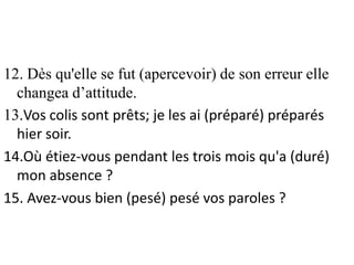 12. Dès qu'elle se fut (apercevoir) de son erreur elle
changea d’attitude.
13.Vos colis sont prêts; je les ai (préparé) préparés
hier soir.
14.Où étiez-vous pendant les trois mois qu'a (duré)
mon absence ?
15. Avez-vous bien (pesé) pesé vos paroles ?
 