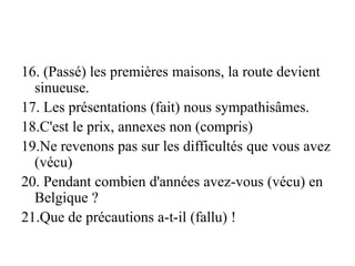 16. (Passé) les premières maisons, la route devient
sinueuse.
17. Les présentations (fait) nous sympathisâmes.
18.C'est le prix, annexes non (compris)
19.Ne revenons pas sur les difficultés que vous avez
(vécu)
20. Pendant combien d'années avez-vous (vécu) en
Belgique ?
21.Que de précautions a-t-il (fallu) !
 