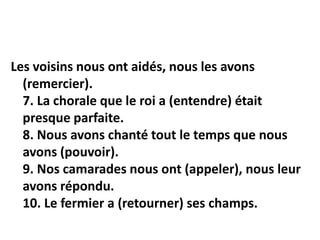 Les voisins nous ont aidés, nous les avons
(remercier).
7. La chorale que le roi a (entendre) était
presque parfaite.
8. Nous avons chanté tout le temps que nous
avons (pouvoir).
9. Nos camarades nous ont (appeler), nous leur
avons répondu.
10. Le fermier a (retourner) ses champs.
 