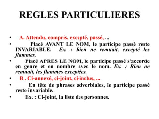 REGLES PARTICULIERES
• A. Attendu, compris, excepté, passé, ...
• Placé AVANT LE NOM, le participe passé reste
INVARIABLE. Ex. : Rien ne remuait, excepté les
flammes.
• Placé APRES LE NOM, le participe passé s'accorde
en genre et en nombre avec le nom. Ex. : Rien ne
remuait, les flammes exceptées.
• B . Ci-annexé, ci-joint, ci-inclus, ...
• En tête de phrases adverbiales, le participe passé
reste invariable.
• Ex. : Ci-joint, la liste des personnes.
 
