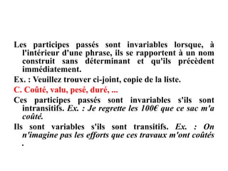 Les participes passés sont invariables lorsque, à
l'intérieur d'une phrase, ils se rapportent à un nom
construit sans déterminant et qu'ils précèdent
immédiatement.
Ex. : Veuillez trouver ci-joint, copie de la liste.
C. Coûté, valu, pesé, duré, ...
Ces participes passés sont invariables s'ils sont
intransitifs. Ex. : Je regrette les 100€ que ce sac m'a
coûté.
Ils sont variables s'ils sont transitifs. Ex. : On
n'imagine pas les efforts que ces travaux m'ont coûtés
.
 