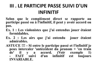 III . LE PARTICIPE PASSE SUIVI D'UN
INFINITIF
Selon que le complément direct se rapporte au
participe passé ou à l'infinitif, il peut y avoir accord ou
pas.
Ex. 1 : Les violonistes que j'ai entendus jouer étaient
formidables.
Ex. 2 : Les airs que j'ai entendu jouer étaient
admirables.
ASTUCE !!! - Si entre le participe passé et l'infinitif je
peux intercaler 'antécédent du pronom + 'en train
de' il y a accord. (Voir exemple 1)
- FAIT suivi d'un infinitif est toujours
INVARIABLE.
 