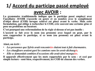 1/ Accord du participe passé employé
avec AVOIR :
La grammaire traditionnelle indique que le participe passé employé avec
l'auxiliaire AVOIR s'accorde en genre et en nombre avec le complément
d'objet direct (COD) lorsque celui-ci est placé avant le verbe. Mais cette
formulation, qui oblige à rechercher le COD, crée souvent une certaine gêne et
pose un problème au locuteur.
C'est pourquoi une reformulation de la règle ci-dessus n'est pas inutile :
L'accord se fait avec le nom (ou pronom) avec lequel on peut, par le
sens rapprocher le participe, si ce nom (ou pronom) est placé avant le
participe.
Ainsi, on écrit :
• Les personnes que Sylvie avait rencontrées étaient tout à fait charmantes.
• Les chauffeurs avaient garé les camions sans les avoir déchargés.
• Elle se demandait combien d'occasions elle avait ainsi manquées.
Il apparaît effectivement que les mots rapprochés par le sens - et ceci par
simple lecture - sont bien, respectivement, les COD de chacun des verbes.
 