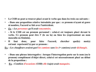 • Le COD ne peut se trouver placé avant le verbe que dans les trois cas suivants :
• - Dans une proposition relative introduite par que : ce pronom n'ayant ni genre
ni nombre, l'accord se fait avec l'antécédent.
• Ex. : Les personnes qu'il avait rencontrées.
• - Si le COD est un pronom personnel : celui-ci est toujours placé devant le
verbe. Ce pronom peut être l' (le ou la) ou bien les (représentant un nom
masculin ou féminin).
• Il faut donc, pour faire l'accord, chercher quel(s) mot(s)
est/sont représenté'(s) par ce pronom :
Ex. : Les chauffeurs avaient garé les camions sans les (= camions) avoir déchargés.
• - Dans une phrase interrogative : lorsque l'interrogation porte sur le nom (ou le
pronom) complément d'objet direct, celui-ci est nécessairement placé au début
de la proposition :
• Ex. : Combien d'occasions (COD) elle (sujet) avait manquées.
 