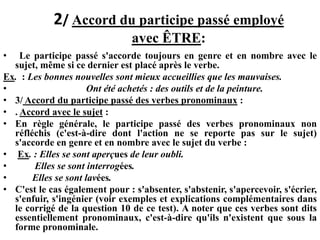 2/ Accord du participe passé employé
avec ÊTRE:
• Le participe passé s'accorde toujours en genre et en nombre avec le
sujet, même si ce dernier est placé après le verbe.
Ex. : Les bonnes nouvelles sont mieux accueillies que les mauvaises.
• Ont été achetés : des outils et de la peinture.
• 3/ Accord du participe passé des verbes pronominaux :
• . Accord avec le sujet :
• En règle générale, le participe passé des verbes pronominaux non
réfléchis (c'est-à-dire dont l'action ne se reporte pas sur le sujet)
s'accorde en genre et en nombre avec le sujet du verbe :
• Ex. : Elles se sont aperçues de leur oubli.
• Elles se sont interrogées.
• Elles se sont lavées.
• C'est le cas également pour : s'absenter, s'abstenir, s'apercevoir, s'écrier,
s'enfuir, s'ingénier (voir exemples et explications complémentaires dans
le corrigé de la question 10 de ce test). A noter que ces verbes sont dits
essentiellement pronominaux, c'est-à-dire qu'ils n'existent que sous la
forme pronominale.
 