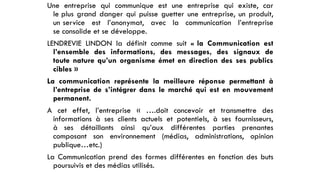 Une entreprise qui communique est une entreprise qui existe, car
le plus grand danger qui puisse guetter une entreprise, un produit,
un service est l’anonymat, avec la communication l’entreprise
se consolide et se développe.
LENDREVIE LINDON la définit comme suit « la Communication est
l’ensemble des informations, des messages, des signaux de
toute nature qu’un organisme émet en direction des ses publics
cibles »
La communication représente la meilleure réponse permettant à
l’entreprise de s’intégrer dans le marché qui est en mouvement
permanent.
A cet effet, l’entreprise « ….doit concevoir et transmettre des
informations à ses clients actuels et potentiels, à ses fournisseurs,
à ses détaillants ainsi qu’aux différentes parties prenantes
composant son environnement (médias, administrations, opinion
publique…etc.)
La Communication prend des formes différentes en fonction des buts
poursuivis et des médias utilisés.
 