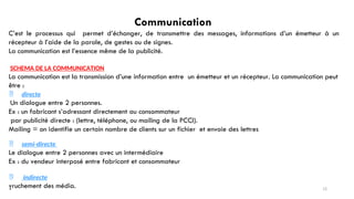 Communication
C’est le processus qui permet d’échanger, de transmettre des messages, informations d’un émetteur à un
récepteur à l’aide de la parole, de gestes ou de signes.
La communication est l’essence même de la publicité.
SCHEMA DE LA COMMUNICATION
La communication est la transmission d’une information entre un émetteur et un récepteur. La communication peut
être :
 directe
Un dialogue entre 2 personnes.
Ex : un fabricant s’adressant directement au consommateur
par publicité directe : (lettre, téléphone, ou mailing de la PCCI).
Mailing = on identifie un certain nombre de clients sur un fichier et envoie des lettres
 semi-directe
Le dialogue entre 2 personnes avec un intermédiaire
Ex : du vendeur interposé entre fabricant et consommateur
 indirecte
Truchement des média. 12
 