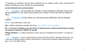 A l’analyse, on constate que les deux schémas ont un contenu voisin. Nous conservons le
schéma de Schramm pour étudier la communication.
Les trois éléments de la communication :
a) L’ émetteur : est à l’origine du message, c’est le concepteur rédacteur dans le cas
de la publicité il a une idée à faire passer, il la « code » c’est à dire qu’il la traduit en
signe.
b) Le message : est l’information qui revêt des formes différentes selon le véhicule
(média).
Média = spot publicitaire, radio, télé
Info = célèbre sociologue canadien Mac Luhan « le médium c’est le message »
P.S : ce n’est pas le message en tant que tel qui est important mais le canal par lequel il passe qui donne
au message son importance. Médium du message
Village planétaire = un même événement va être vécu par l’ensemble de la planète = la coupe du
monde
c) Récepteur = c’est le consommateur qui fait partie de la cible, il décode l’information, c’est
à dire qu’il traduit les signes en idées. Autrement dit, il reconstruit le message. Malheureusement, il
peut y avoir des déformations.
13
 