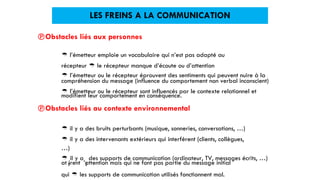  l’émetteur ou le récepteur éprouvent des sentiments qui peuvent nuire à la
modifient leur comportement en conséquence.
at irent ’attention mais qui ne font pas partie du message initial
LES FREINS A LA COMMUNICATION
Obstacles liés aux personnes
 l’émetteur emploie un vocabulaire qui n’est pas adapté au
récepteur  le récepteur manque d’écoute ou d’attention
compréhension du message (influence du comportement non verbal inconscient)
 l’émetteur ou le récepteur sont influencés par le contexte relationnel et
Obstacles liés au contexte environnemental
 il y a des bruits perturbants (musique, sonneries, conversations, …)
 il y a des intervenants extérieurs qui interfèrent (clients, collègues,
…)

t
il y a
l
des supports de communication (ordinateur, TV, messages écrits, …)
qui  les supports de communication utilisés fonctionnent mal.
 