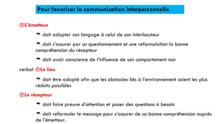 Pour favoriser la communication interpersonnelle
L’émetteur
 doit adapter son langage à celui de son interlocuteur
 doit s’assurer par un questionnement et une reformulation la bonne
compréhension du récepteur
 doit avoir conscience de l’influence de son comportement non
verbal Le lieu
 doit être adapté afin que les obstacles liés à l’environnement soient les plus
réduits possibles
Le récepteur
 doit faire preuve d’attention et poser des questions si besoin
 doit reformuler le message pour s’assurer de sa bonne compréhension auprès
de l’émetteur.
 