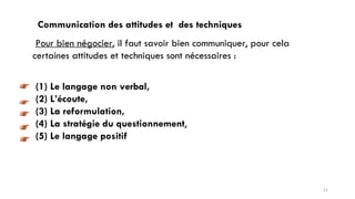 Communication des attitudes et des techniques
Pour bien négocier, il faut savoir bien communiquer, pour cela
certaines attitudes et techniques sont nécessaires :
(1) Le langage non verbal,
(2) L’écoute,
(3) La reformulation,
(4) La stratégie du questionnement,
(5) Le langage positif
21
 