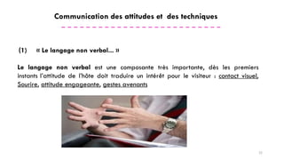 Communication des attitudes et des techniques
(1) « Le langage non verbal... »
Le langage non verbal est une composante très importante, dès les premiers
instants l’attitude de l’hôte doit traduire un intérêt pour le visiteur : contact visuel,
Sourire, attitude engageante, gestes avenants
22
 