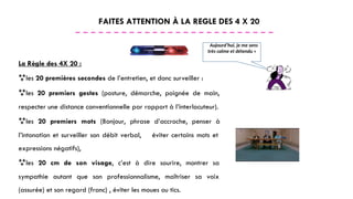 FAITES ATTENTION À LA REGLE DES 4 X 20
« Aujourd’hui, je me sens
très calme et détendu »
La Règle des 4X 20 :
les 20 premières secondes de l’entretien, et donc surveiller :
les 20 premiers gestes (posture, démarche, poignée de main,
respecter une distance conventionnelle par rapport à l’interlocuteur).
les 20 premiers mots (Bonjour, phrase d’accroche, penser à
l’intonation et surveiller son débit verbal, éviter certains mots et
expressions négatifs),
les 20 cm de son visage, c’est à dire sourire, montrer sa
sympathie autant que son professionnalisme, maîtriser sa voix
(assurée) et son regard (franc) , éviter les moues ou tics.
 
