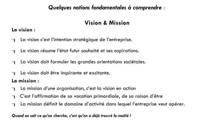 Quelques notions fondamentales à comprendre :
Vision & Mission
La vision :
 La vision c’est l’intention stratégique de l’entreprise.
 La vision résume l’état futur souhaité et ses aspirations.
 La vision doit formuler les grandes orientations sociétales.
 La vision doit être inspirante et excitante.
La mission :
 La mission d’une organisation, c’est la vision en action
 C’est l’affirmation de sa vocation primordiale, de sa raison d’être
 La mission définit le domaine d’activité dans lequel l’entreprise veut opérer.
Quand on sait ce qu’on cherche, c’est qu’on a déjà trouvé la moitié !
 