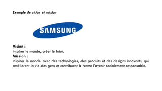 Exemple de vision et mission
Vision :
Inspirer le monde, créer le futur.
Mission :
Inspirer le monde avec des technologies, des produits et des designs innovants, qui
améliorent la vie des gens et contribuent à rentre l’avenir socialement responsable.
30
 