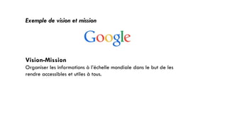 Exemple de vision et mission
Vision-Mission
Organiser les informations à l’échelle mondiale dans le but de les
rendre accessibles et utiles à tous.
31
 