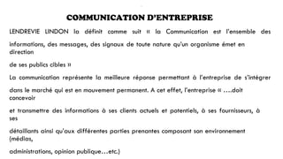 .
COMMUNICATION D’ENTREPRISE
LENDREVIE LINDON la définit comme suit « la Communication est l’ensemble des
informations, des messages, des signaux de toute nature qu’un organisme émet en
direction
de ses publics cibles »
La communication représente la meilleure réponse permettant à l’entreprise de s’intégrer
dans le marché qui est en mouvement permanent. A cet effet, l’entreprise « ….doit
concevoir
et transmettre des informations à ses clients actuels et potentiels, à ses fournisseurs, à
ses
détaillants ainsi qu’aux différentes parties prenantes composant son environnement
(médias,
administrations, opinion publique…etc.)
 