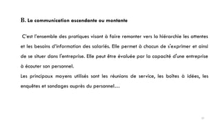 B. La communication ascendante ou montante
C’est l’ensemble des pratiques visant à faire remonter vers la hiérarchie les attentes
et les besoins d’information des salariés. Elle permet à chacun de s'exprimer et ainsi
de se situer dans l'entreprise. Elle peut être évaluée par la capacité d'une entreprise
à écouter son personnel.
Les principaux moyens utilisés sont les réunions de service, les boîtes à idées, les
enquêtes et sondages auprès du personnel…
37
 