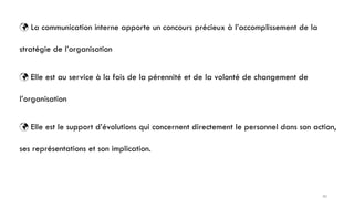  La communication interne apporte un concours précieux à l’accomplissement de la
stratégie de l’organisation
 Elle est au service à la fois de la pérennité et de la volonté de changement de
l’organisation
 Elle est le support d’évolutions qui concernent directement le personnel dans son action,
ses représentations et son implication.
40
 
