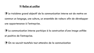 3) Relier et unifier
 Le troisième grand objectif de la communication interne est de mettre en
commun un langage, une culture, un ensemble de valeurs afin de développer
une appartenance à l’entreprise.
 La communication interne participe à la construction d’une image unifiée
et positive de l’entreprise.
 On ne saurait toutefois tout attendre de la communication
 