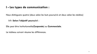 I - Les types de communication :
Nous distinguons quatre (deux selon les buts poursuivis et deux selon les médias)
I-1- Selon l’objectif poursuivi :
Elle peut être Institutionnelle(Corporate) ou Commerciale.
Le tableau suivant résume les différences.
46
 