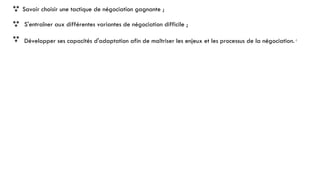  Savoir choisir une tactique de négociation gagnante ;
 S'entraîner aux différentes variantes de négociation difficile ;
 Développer ses capacités d'adaptation afin de maîtriser les enjeux et les processus de la négociation.4
 
