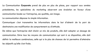 La Communication Corporate prend de plus en plus de place, par rapport aux années
précédentes, les spécialistes du marketing observent une évolution en faveur d’une
communication basée sur l’entreprise, ses qualités, son image.
La communication dépasse la simple information.
Communiquer c’est transmettre les informations dans le but d’obtenir de la part du
destinataire une modification de comportement ou d’attitude.
De même que l’entreprise doit choisir un mix de produits, elle doit adopter un dosage de
communication. Entre tous les moyens de communication qui sont à sa disposition, elle doit
définir la meilleure combinaison, celle qui a le plus de chances de lui permettre d’atteindre
les objectifs qu’elle s’est fixée.
49
 