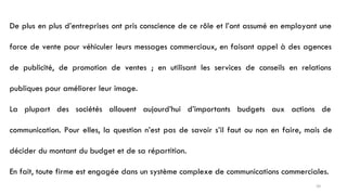 De plus en plus d’entreprises ont pris conscience de ce rôle et l’ont assumé en employant une
force de vente pour véhiculer leurs messages commerciaux, en faisant appel à des agences
de publicité, de promotion de ventes ; en utilisant les services de conseils en relations
publiques pour améliorer leur image.
La plupart des sociétés allouent aujourd’hui d’importants budgets aux actions de
communication. Pour elles, la question n’est pas de savoir s’il faut ou non en faire, mais de
décider du montant du budget et de sa répartition.
En fait, toute firme est engagée dans un système complexe de communications commerciales.
50
 