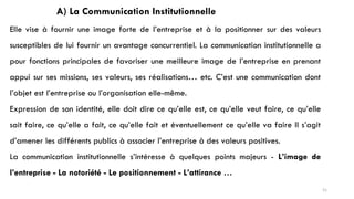 A) La Communication Institutionnelle
Elle vise à fournir une image forte de l’entreprise et à la positionner sur des valeurs
susceptibles de lui fournir un avantage concurrentiel. La communication institutionnelle a
pour fonctions principales de favoriser une meilleure image de l’entreprise en prenant
appui sur ses missions, ses valeurs, ses réalisations… etc. C’est une communication dont
l’objet est l’entreprise ou l’organisation elle-même.
Expression de son identité, elle doit dire ce qu’elle est, ce qu’elle veut faire, ce qu’elle
sait faire, ce qu’elle a fait, ce qu’elle fait et éventuellement ce qu’elle va faire Il s’agit
d’amener les différents publics à associer l’entreprise à des valeurs positives.
La communication institutionnelle s’intéresse à quelques points majeurs - L’image de
l’entreprise - La notoriété - Le positionnement - L’attirance …
51
 