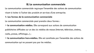 B) La communication commerciale
La communication commerciale regroupe l'ensemble des actions de communication
visant à inciter à l'achat des produits et services d'une entreprise.
1- Les formes de la communication commerciale
La communication commerciale peut prendre deux formes :
> la communication médias. Elle correspond aux actions de communication
publicitaires diffusées sur un des six médias de masse (Internet, télévision, cinéma,
radio, presse, affichage...) ;
> la communication hors-médias. Elle est constituée par l'ensemble des actions de
communication qui ne passent pas par les médias.
52
 