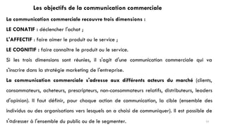 Les objectifs de la communication commerciale
La communication commerciale recouvre trois dimensions :
LE CONATIF : déclencher l'achat ;
L'AFFECTIF : faire aimer le produit ou le service ;
LE COGNITIF : faire connaître le produit ou le service.
Si les trois dimensions sont réunies, il s'agit d'une communication commerciale qui va
s'inscrire dans la stratégie marketing de l'entreprise.
La communication commerciale s'adresse aux différents acteurs du marché (clients,
consommateurs, acheteurs, prescripteurs, non-consommateurs relatifs, distributeurs, leaders
d'opinion). Il faut définir, pour chaque action de communication, la cible (ensemble des
individus ou des organisations vers lesquels on a choisi de communiquer). Il est possible de
s'adresser à l'ensemble du public ou de le segmenter. 53
 