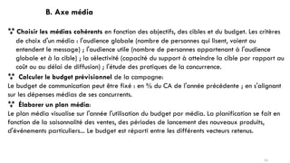 B. Axe média
 Choisir les médias cohérents en fonction des objectifs, des cibles et du budget. Les critères
de choix d'un média : l'audience globale (nombre de personnes qui lisent, voient ou
entendent le message) ; l'audience utile (nombre de personnes appartenant à l'audience
globale et à la cible) ; la sélectivité (capacité du support à atteindre la cible par rapport au
coût ou au délai de diffusion) ; l'étude des pratiques de la concurrence.
 Calculer le budget prévisionnel de la campagne:
Le budget de communication peut être fixé : en % du CA de l'année précédente ; en s'alignant
sur les dépenses médias de ses concurrents.
 Élaborer un plan média:
Le plan média visualise sur l'année l'utilisation du budget par média. La planification se fait en
fonction de la saisonnalité des ventes, des périodes de lancement des nouveaux produits,
d'événements particuliers... Le budget est réparti entre les différents vecteurs retenus.
55
 