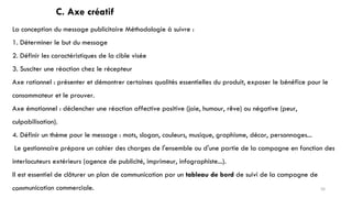 C. Axe créatif
La conception du message publicitaire Méthodologie à suivre :
1. Déterminer le but du message
2. Définir les caractéristiques de la cible visée
3. Susciter une réaction chez le récepteur
Axe rationnel : présenter et démontrer certaines qualités essentielles du produit, exposer le bénéfice pour le
consommateur et le prouver.
Axe émotionnel : déclencher une réaction affective positive (joie, humour, rêve) ou négative (peur,
culpabilisation).
4. Définir un thème pour le message : mots, slogan, couleurs, musique, graphisme, décor, personnages...
Le gestionnaire prépare un cahier des charges de l'ensemble ou d'une partie de la campagne en fonction des
interlocuteurs extérieurs (agence de publicité, imprimeur, infographiste...).
Il est essentiel de clôturer un plan de communication par un tableau de bord de suivi de la campagne de
communication commerciale. 56
 