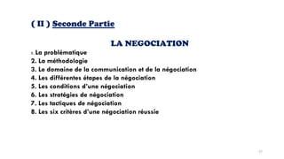 ( II ) Seconde Partie
LA NEGOCIATION
1. La problématique
2. La méthodologie
3. Le domaine de la communication et de la négociation
4. Les différentes étapes de la négociation
5. Les conditions d’une négociation
6. Les stratégies de négociation
7. Les tactiques de négociation
8. Les six critères d’une négociation réussie
57
 