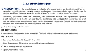 1. La problématique
NEGOCIATION : La négociation est la recherche d'un accord, centrée sur des intérêts matériels ou
des enjeux quantifiables entre deux ou plusieurs interlocuteurs, dans un temps limité. Action de négocier, de
discuter les affaires communes entre des parties en vue d'un accord : La négociation d'un contrat.
Discussions, pourparlers entre des personnes, des partenaires sociaux, des représentants qualifiés
d'États menés en vue d'aboutir à un accord sur les problèmes posés. La négociation commerciale est avant
tout une démarche de communication où les parties en présence recherchent l'entente par des concessions
mutuelles pour atteindre un but commun : acheter pour l'une des
parties et vendre pour l'autre partie.
LES CONTRAINTES
II faut identifier l'interlocuteur avant de débuter l'entretien afin de connaître son degré de décision
LES OBJECTIFS
• Convaincre de la nécessité d'acquérir le produit
• Situer l'interlocuteur, découvrir sa personnalité, écouter ses besoins
• Citer le bon argument au bon moment
• Signer un contrat de vente. 58
 
